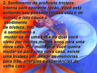2. Sentimento de profunda tristeza interna sem aparente razão. Você está soltando seu passado (dessa vida e de outras) e isto causa o sentimento  de tristeza. Isto é semelhante a mudar-se de uma casa na qual você viveu por muitos,muitos anos para uma nova casa. Por muito que você queira mudar-se para uma nova casa, existe uma tristeza por deixar as memórias para trás, energias e experiências da velha casa.  