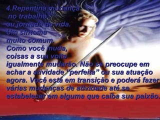 4.Repentina mudança no trabalho  ou jornada de vida.  Um sintoma  muito comum. Como você muda, coisas a sua volta igualmente mudarão. Não se preocupe em achar a atividade “perfeita” ou sua atuação agora. Você está em transição e poderá fazer várias mudanças de atividade até se estabelecer em alguma que caiba sua paixão.   