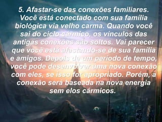 5. Afastar-se das conexões familiares. Você está conectado com sua família biológica via velho carma. Quando você sai do ciclo cármico, os vínculos das antigas conexões são soltos. Vai parecer que você está afastando-se de sua família e amigos. Depois de um período de tempo, você pode desenvolver uma nova conexão com eles, se isso for apropriado. Porém, a conexão será baseada na nova energia sem elos cármicos.   