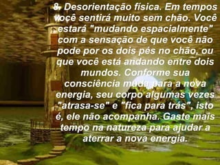 8. Desorientação física. Em tempos você sentirá muito sem chão. Você estará "mudando espacialmente" com a sensação de que você não pode por os dois pés no chão, ou que você está andando entre dois mundos. Conforme sua consciência muda para a nova energia, seu corpo algumas vezes "atrasa-se" e "fica para trás", isto é, ele não acompanha. Gaste mais tempo na natureza para ajudar a aterrar a nova energia. 