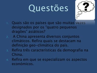 1.   Quais são os países que são muitas vezes
     designados por os “quatro pequenos
     dragões” asiáticos?
2.    A China apresenta diversos conjuntos
     climáticos. Refira quais se destacam na
     definição geo-climática do país.
3.   Refira três características da demografia na
     China.
4.   Refira em que se especializam os aspectos
     económicos.
 