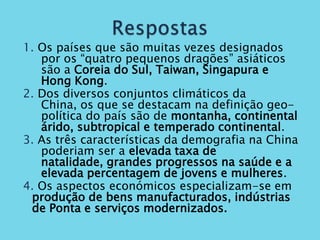 1. Os países que são muitas vezes designados
   por os “quatro pequenos dragões” asiáticos
   são a Coreia do Sul, Taiwan, Singapura e
   Hong Kong.
2. Dos diversos conjuntos climáticos da
   China, os que se destacam na definição geo-
   política do país são de montanha, continental
   árido, subtropical e temperado continental.
3. As três características da demografia na China
   poderiam ser a elevada taxa de
   natalidade, grandes progressos na saúde e a
   elevada percentagem de jovens e mulheres.
4. Os aspectos económicos especializam-se em
 produção de bens manufacturados, indústrias
 de Ponta e serviços modernizados.
 