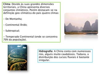 Clima: Devido às suas grandes dimensões
territoriais, a China apresenta diversos
conjuntos climáticos. Porém destacam-se na
definição geo-climática do país quatro climas:

- De Montanha;

- Continental Árido;

- Subtropical;

- Temperado Continental (onde se concentra
70% da população).



                             Hidrografia: A China conta com numerosos
                             rios, alguns muito caudalosos. Todavia, a
                             distribuição dos cursos fluviais é bastante
                             irregular.
 