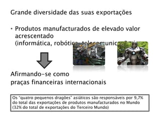 Grande diversidade das suas exportações

• Produtos manufacturados de elevado valor
  acrescentado
  (informática, robótica, telecomunicações)




Afirmando-se como
praças financeiras internacionais

Os “quatro pequenos dragões” asiáticos são responsáveis por 9,7%
do total das exportações de produtos manufacturados no Mundo
(32% do total de exportações do Terceiro Mundo)
 