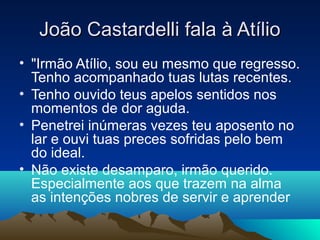 João Castardelli fala à Atílio
• "Irmão Atílio, sou eu mesmo que regresso.
  Tenho acompanhado tuas lutas recentes.
• Tenho ouvido teus apelos sentidos nos
  momentos de dor aguda.
• Penetrei inúmeras vezes teu aposento no
  lar e ouvi tuas preces sofridas pelo bem
  do ideal.
• Não existe desamparo, irmão querido.
  Especialmente aos que trazem na alma
  as intenções nobres de servir e aprender
 
