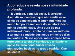 • A dor educa e revela nossa intimidade
  profunda.
• — É verdade, dona Modesta. É verdade!
  Além disso, confesso que não sentia esse
  clima de simplicidade e amor autêntico há
  muito tempo. O ambiente do sanatório tocou
  minha sensibilidade. Uma aura de paz
  indefinível tomou conta de mim, levando-me
  a ter muita saudade dos meus primeiros dias
  na doutrina. Nessa época, meu coração batia
  forte com a tarefa. A caridade, a amizade, o
  apoio fraterno constituíam nossas
  motivações básicas no grupo espírita. Que
  saudade!
 