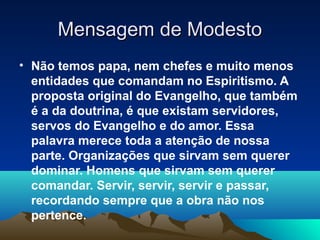 Mensagem de Modesto
• Não temos papa, nem chefes e muito menos
  entidades que comandam no Espiritismo. A
  proposta original do Evangelho, que também
  é a da doutrina, é que existam servidores,
  servos do Evangelho e do amor. Essa
  palavra merece toda a atenção de nossa
  parte. Organizações que sirvam sem querer
  dominar. Homens que sirvam sem querer
  comandar. Servir, servir, servir e passar,
  recordando sempre que a obra não nos
  pertence.
 