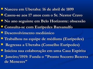    Nasceu em Uberaba: 16 de abril de 1899
   Casou-se aos 17 anos com o Sr. Nestor Cravo
   No ano seguinte em Belo Horizonte: obsessão
   Consulta-se com Eurípedes Barsanulfo
   Desenvolvimento mediúnico
   Trabalhou na equipe de médiuns (Eurípedes)
    Regressa a Uberaba (Conselho Eurípedes)
   Iniciou sua colaboração em uma Casa Espírita
    Janeiro/1919: Funda o "Pronto Socorro Bezerra
    de Menezes"
 