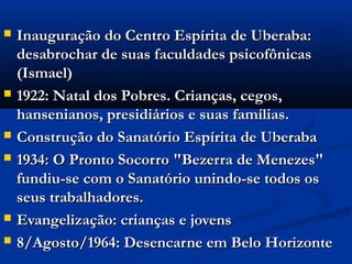    Inauguração do Centro Espírita de Uberaba:
    desabrochar de suas faculdades psicofônicas
    (Ismael)
   1922: Natal dos Pobres. Crianças, cegos,
    hansenianos, presidiários e suas famílias.
   Construção do Sanatório Espírita de Uberaba
   1934: O Pronto Socorro "Bezerra de Menezes"
    fundiu-se com o Sanatório unindo-se todos os
    seus trabalhadores.
   Evangelização: crianças e jovens
   8/Agosto/1964: Desencarne em Belo Horizonte
 