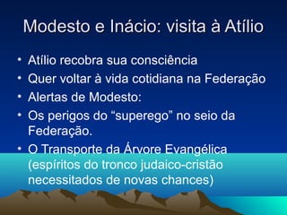 Modesto e Inácio: visita à Atílio
• Atílio recobra sua consciência
• Quer voltar à vida cotidiana na Federação
• Alertas de Modesto:
• Os perigos do “superego” no seio da
  Federação.
• O Transporte da Árvore Evangélica
  (espíritos do tronco judaico-cristão
  necessitados de novas chances)
 
