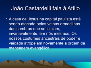João Castardelli fala à Atílio
• A casa de Jesus na capital paulista está
  sendo atacada pelas velhas armadilhas
  das sombras que se iniciam,
  invariavelmente, em nós mesmos. Os
  nossos costumes ancestrais de poder e
  vaidade atropelam novamente a ordem da
  mensagem evangélica.
 