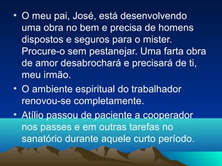 • O meu pai, José, está desenvolvendo
  uma obra no bem e precisa de homens
  dispostos e seguros para o mister.
  Procure-o sem pestanejar. Uma farta obra
  de amor desabrochará e precisará de ti,
  meu irmão.
• O ambiente espiritual do trabalhador
  renovou-se completamente.
• Atílio passou de paciente a cooperador
  nos passes e em outras tarefas no
  sanatório durante aquele curto período.
 