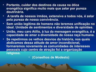 • Portanto, cuidar dos destinos da causa na ótica
  evangélica significa muito mais que zelar por pureza
  doutrinária.
• A tarefa de nossos irmãos, extensiva a todos nós, é zelar
  pela pureza de nossa convivência.
• Sem união legítima de homens não teremos unificação no
  ideal. Unidade de sentimentos e diversidade de opiniões.
• União, meu caro Atílio, à luz da mensagem evangélica, é a
  capacidade de amar a diversidade de nossa raça humana.
• Se repetirmos os velhos desvios da história, nos quais
  abdicamos dessa atitude de amor incondicional,
  formaremos novamente as comunidades de interesses
  pessoais cujo centro de atração foi a organização
  religiosa.
                 • (Conselhos de Modesto)
 