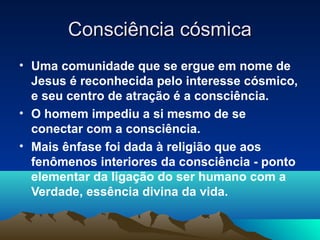 Consciência cósmica
• Uma comunidade que se ergue em nome de
  Jesus é reconhecida pelo interesse cósmico,
  e seu centro de atração é a consciência.
• O homem impediu a si mesmo de se
  conectar com a consciência.
• Mais ênfase foi dada à religião que aos
  fenômenos interiores da consciência - ponto
  elementar da ligação do ser humano com a
  Verdade, essência divina da vida.
 