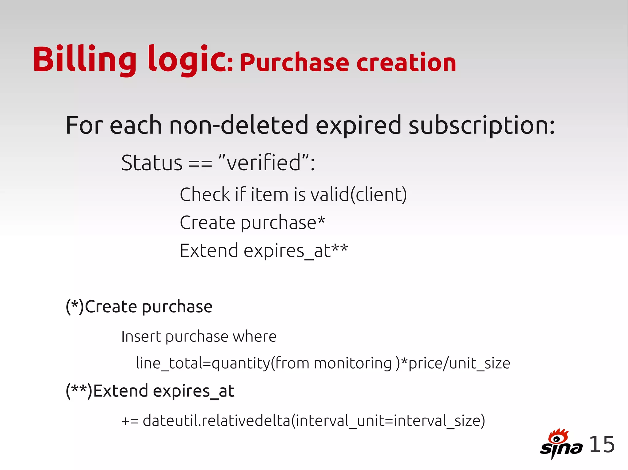 Billing logic: Purchase creation
  For each non-deleted expired subscription:
        Status == ”verified”:
                Check if item is valid(client)
                Create purchase*
                Extend expires_at**

  (*)Create purchase
        Insert purchase where
          line_total=quantity(from monitoring )*price/unit_size
  (**)Extend expires_at
        += dateutil.relativedelta(interval_unit=interval_size)
                                                                  15
 