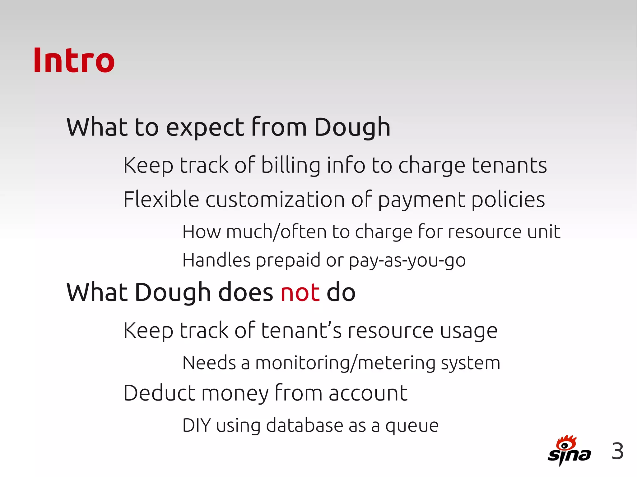 Intro
  What to expect from Dough
        Keep track of billing info to charge tenants
        Flexible customization of payment policies
              How much/often to charge for resource unit
              Handles prepaid or pay-as-you-go
  What Dough does not do
        Keep track of tenant’s resource usage
              Needs a monitoring/metering system
        Deduct money from account
              DIY using database as a queue
                                                           3
 