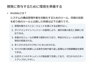 開発に寄与するために環境を準備する
• Ansibleとは？  
システムの構成管理理作業を⾃自動化するためのツール。同様の役割
を担う他のツールと⽐比較した特徴は以下の通りです。  
1. 管理理対象ホストにエージェントを導⼊入する必要がない。  
2. ダイナミックインベントリーの採⽤用により、操作対象の変化に柔軟に対
応できる。  
3. 多数のモジュールが標準で提供されており、特定のモジュール以外は冪
等性が担保される。  
4. 多くの⼩小さなタスクを1つにまとめられる。  
5. タスクの実⾏行行結果による条件分岐や繰り返し処理理などの制御構造を実現
できる。  
6. 公式サイトのドキュメントが⾼高品質で充実しており、ゼロからのスター
トアップがしやすい。
 