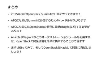 まとめ
• 2015年年秋にOpenStack  Summitが⽇日本にやってきます！  
• ATCになればSummitに参加するためのハードルが下がります  
• ATCになるにはOpenStackの開発に貢献(Bugﬁxなど)する必要が
あります  
• AnsibleやVagrantなどのオーケストレーションツールを利利⽤用すれ
ば、OpenStackの開発環境を簡単に構築することができます  
• まずは使ってみて、そしてOpenStackをHackして開発に貢献しま
しょう！
 