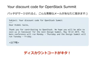 Your  discount  code  for  OpenStack  Summit
パッチがマージされると、こんな素敵なメールがあなたに届きます:)  
Subject: Your discount code for OpenStack Summit
---
Dear Hideki Saito,
Thank you for contributing to OpenStack. We hope you will be able to
join us in Vancouver for the next Design Summit, May 18-22 2015. The
main conference will run Monday - Thursday and the Design Summit will
run Tuesday - Friday.
<以下略略>
ディスカウントコードがキタ！
 