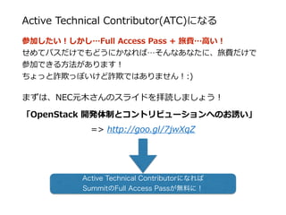 Active  Technical  Contributor(ATC)になる
参加したい！しかし…Full  Access  Pass  +  旅費…⾼高い！  
せめてパスだけでもどうにかなれば…そんなあなたに、旅費だけで
参加できる⽅方法があります！  
ちょっと詐欺っぽいけど詐欺ではありません！:)  
まずは、NEC元⽊木さんのスライドを拝読しましょう！  
「OpenStack  開発体制とコントリビューションへのお誘い」  
=>  http://goo.gl/7jwXqZ  
Active Technical Contributorになれば
SummitのFull Access Passが無料に！
 