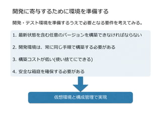 開発に寄与するために環境を準備する
開発・テスト環境を準備するうえで必要となる要件を考えてみる。  
1. 最新状態を含む任意のバージョンを構築できなければならない  
2. 開発環境は、常に同じ⼿手順で構築する必要がある  
3. 構築コストが低い(使い捨てにできる)  
4. 安全な箱庭を確保する必要がある
仮想環境と構成管理理で実現
 