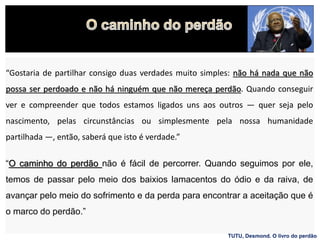 “Gostaria de partilhar consigo duas verdades muito simples: não há nada que não
possa ser perdoado e não há ninguém que não mereça perdão. Quando conseguir
ver e compreender que todos estamos ligados uns aos outros — quer seja pelo
nascimento, pelas circunstâncias ou simplesmente pela nossa humanidade
partilhada —, então, saberá que isto é verdade.”
“O caminho do perdão não é fácil de percorrer. Quando seguimos por ele,
temos de passar pelo meio dos baixios lamacentos do ódio e da raiva, de
avançar pelo meio do sofrimento e da perda para encontrar a aceitação que é
o marco do perdão.”
TUTU, Desmond. O livro do perdão
 