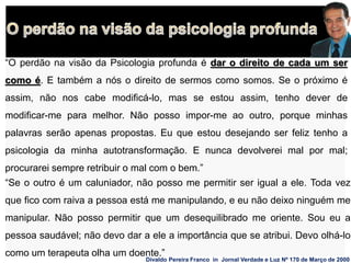 “O perdão na visão da Psicologia profunda é dar o direito de cada um ser
como é. E também a nós o direito de sermos como somos. Se o próximo é
assim, não nos cabe modificá-lo, mas se estou assim, tenho dever de
modificar-me para melhor. Não posso impor-me ao outro, porque minhas
palavras serão apenas propostas. Eu que estou desejando ser feliz tenho a
psicologia da minha autotransformação. E nunca devolverei mal por mal;
procurarei sempre retribuir o mal com o bem.”
Divaldo Pereira Franco in Jornal Verdade e Luz Nº 170 de Março de 2000
“Se o outro é um caluniador, não posso me permitir ser igual a ele. Toda vez
que fico com raiva a pessoa está me manipulando, e eu não deixo ninguém me
manipular. Não posso permitir que um desequilibrado me oriente. Sou eu a
pessoa saudável; não devo dar a ele a importância que se atribui. Devo olhá-lo
como um terapeuta olha um doente.”
 