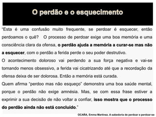 “Esta é uma confusão muito frequente, se perdoar é esquecer, então
perdoamos o quê? O processo de perdoar exige uma boa memória e uma
consciência clara da ofensa, o perdão ajuda a memória a curar-se mas não
a esquecer, com o perdão a ferida perde o seu poder destrutivo.
O acontecimento doloroso vai perdendo a sua força negativa e vai-se
tornando menos obsessivo, a ferida vai cicatrizando até que a recordação da
ofensa deixa de ser dolorosa. Então a memória está curada.
Quem afirma “perdoo mas não esqueço” demonstra uma boa saúde mental,
porque o perdão não exige amnésia. Mas, se com essa frase estiver a
exprimir a sua decisão de não voltar a confiar, isso mostra que o processo
do perdão ainda não está concluído.”
OCAÑA, Emma Martinez. A sabedoria de perdoar e perdoar-se
 