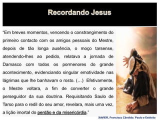 15
“Em breves momentos, vencendo o constrangimento do
primeiro contacto com os amigos pessoais do Mestre,
depois de tão longa ausência, o moço tarsense,
atendendo-lhes ao pedido, relatava a jornada de
Damasco com todos os pormenores do grande
acontecimento, evidenciando singular emotividade nas
lágrimas que lhe banhavam o rosto. (…) Efetivamente,
o Mestre voltara, a fim de converter o grande
perseguidor da sua doutrina. Requisitando Saulo de
Tarso para o redil do seu amor, revelara, mais uma vez,
a lição imortal do perdão e da misericórdia.”
XAVIER, Francisco Cândido. Paulo e Estêvão
 