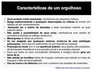• Amor-próprio muito acentuado: contraria-se por pequenos motivos;
• Reage explosivamente a quaisquer observações ou críticas de outrem em
relação ao seu comportamento;
• Necessita ser o centro de atenções e fazer prevalecer sempre as suas
próprias ideias;
• Não aceita a possibilidade de seus erros, mantendo-se num estado de
consciência fechado ao diálogo construtivo;
• Menospreza as ideias do próximo;
• Ao ser elogiado por quaisquer motivos, enche-se de uma satisfação
presunçosa, como que se reafirmando na sua importância pessoal;
• Preocupa-se muito com a sua aparência exterior, seus gestos são estudados,
dá demasiada importância à sua posição social e ao prestígio pessoal;
• Acha que todos os seus circundantes (familiares e amigos) devem girar em
torno de si;
• Não admite se humilhar diante de ninguém, achando essa atitude um traço de
fraqueza e falta de personalidade;
• Usa da ironia e do deboche para com o próximo nas ocasiões de contendas.
PERES, Ney Prieto. Manual Prático do Espírita
 