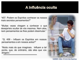 KARDEC, Allan. O Livro dos Espíritos
“457. Podem os Espíritos conhecer os nossos
mais secretos pensamentos?”
“Muitas vezes chegam a conhecer o que
desejaríeis ocultar de vós mesmos. Nem atos,
nem pensamentos se lhes podem dissimular.”
“Q. 459 - Influem os Espíritos em nossos
pensamentos e em nossos actos?”
“Muito mais do que imaginais. Influem a tal
ponto, que, de ordinário, são eles que vos
dirigem.”
 