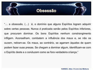 “… a obsessão, (…) é, o domínio que alguns Espíritos logram adquirir
sobre certas pessoas. Nunca é praticada senão pelos Espíritos inferiores,
que procuram dominar. Os bons Espíritos nenhum constrangimento
infligem. Aconselham, combatem a influência dos maus e, se não os
ouvem, retiram-se. Os maus, ao contrário, se agarram àqueles de quem
podem fazer suas presas. Se chegam a dominar algum, identificam-se com
o Espírito deste e o conduzem como se fora verdadeira criança.”
KARDEC, Allan. O Livro dos Médiuns
 
