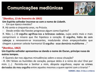 - Em que época vivestes?
R. Há cento e cinquenta anos, na Prússia.
- Desde então não fizestes progresso algum como Espírito?
R. Não; (…) O orgulho agrilhoa-nos a brônzeas cadeias, cujos anéis mais e mais
comprimem o mísero que lhe hipoteca o coração. O orgulho, hidra de cem
cabeças a renovarem-se incessantes, modulando silvos empeçonhados que
chegam a parecer celeste harmonia! O orgulho - esse demónio multiforme …”
“(Bordéus, 13 de fevereiro de 1862)
Um Espírito sofredor inscreve-se com o nome de Lisbeth.
“(Bordéus, 1862)
Um Espírito sofredor apresentou-se dando o nome de Ouran, príncipe russo de
outros tempos.
- P. Quereis dar-nos algumas minudências sobre a vossa situação?
- R. Oh! felizes os humildes de coração, porque deles é o reino do céu! Orai por
mim. (…) Permita-me o Senhor a mim, déspota orgulhoso, expiar os crimes
derivados do meu orgulho entre aqueles mesmos a quem oprimi com a tirania! “
KARDEC, Allan. O Céu e o Inferno
 