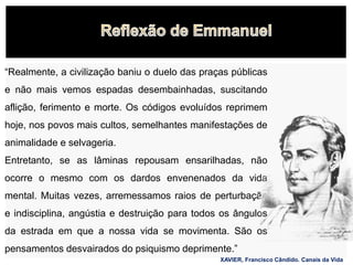 “Realmente, a civilização baniu o duelo das praças públicas
e não mais vemos espadas desembainhadas, suscitando
aflição, ferimento e morte. Os códigos evoluídos reprimem
hoje, nos povos mais cultos, semelhantes manifestações de
animalidade e selvageria.
Entretanto, se as lâminas repousam ensarilhadas, não
ocorre o mesmo com os dardos envenenados da vida
mental. Muitas vezes, arremessamos raios de perturbação
e indisciplina, angústia e destruição para todos os ângulos
da estrada em que a nossa vida se movimenta. São os
pensamentos desvairados do psiquismo deprimente.”
XAVIER, Francisco Cândido. Canais da Vida
 