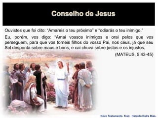 Novo Testamento. Trad. Haroldo Dutra Dias.
Eu, porém, vos digo: “Amai vossos inimigos e orai pelos que vos
perseguem, para que vos torneis filhos do vosso Pai, nos céus, já que seu
Sol desponta sobre maus e bons, e cai chuva sobre justos e os injustos.
(MATEUS, 5:43-45)
Ouvistes que foi dito: “Amareis o teu próximo” e “odiarás o teu inimigo.”
 