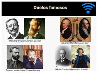 Ramalho Ortigão / Antero de Quental
Nikolai Gumilev / Maksimilian Voloshin
Édouard Manet / Louis Edmond Duranty
Alexander Hamilton / Aaron Burr
 