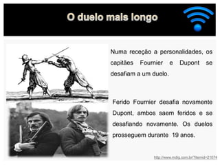 http://www.mdig.com.br/?itemid=21074
Numa receção a personalidades, os
capitães Fournier e Dupont se
desafiam a um duelo.
Ferido Fournier desafia novamente
Dupont, ambos saem feridos e se
desafiando novamente. Os duelos
prosseguem durante 19 anos.
 