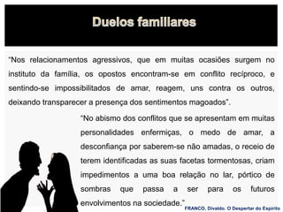 “Nos relacionamentos agressivos, que em muitas ocasiões surgem no
instituto da família, os opostos encontram-se em conflito recíproco, e
sentindo-se impossibilitados de amar, reagem, uns contra os outros,
deixando transparecer a presença dos sentimentos magoados”.
“No abismo dos conflitos que se apresentam em muitas
personalidades enfermiças, o medo de amar, a
desconfiança por saberem-se não amadas, o receio de
terem identificadas as suas facetas tormentosas, criam
impedimentos a uma boa relação no lar, pórtico de
sombras que passa a ser para os futuros
envolvimentos na sociedade.”
FRANCO, Divaldo. O Despertar do Espírito
 