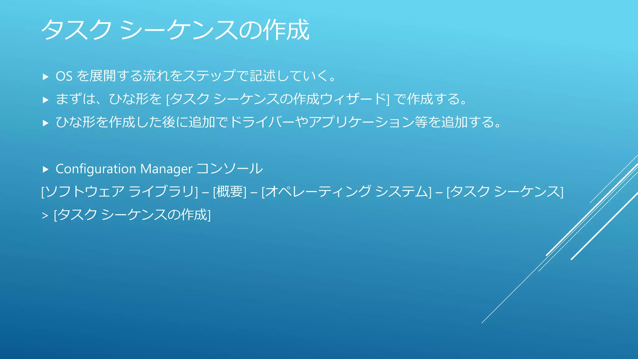 タスク シーケンスの作成
 OS を展開する流れをステップで記述していく。
 まずは、ひな形を [タスク シーケンスの作成ウィザード] で作成する。
 ひな形を作成した後に追加でドライバーやアプリケーション等を追加する。
 Configuration Manager コンソール
[ソフトウェア ライブラリ] – [概要] – [オペレーティング システム] – [タスク シーケンス]
> [タスク シーケンスの作成]
 