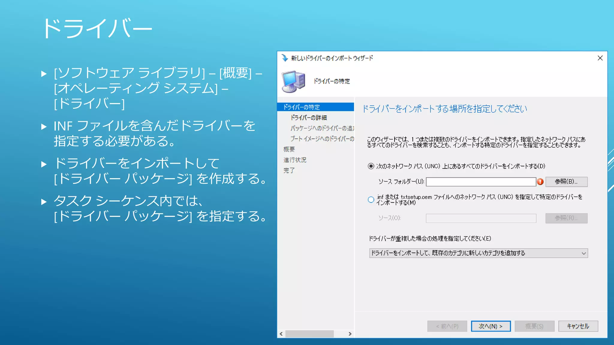 ドライバー
 [ソフトウェア ライブラリ] – [概要] –
[オペレーティング システム] –
[ドライバー]
 INF ファイルを含んだドライバーを
指定する必要がある。
 ドライバーをインポートして
[ドライバー パッケージ] を作成する。
 タスク シーケンス内では、
[ドライバー パッケージ] を指定する。
 