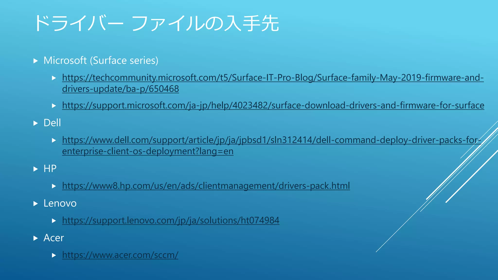ドライバー ファイルの入手先
 Microsoft (Surface series)
 https://techcommunity.microsoft.com/t5/Surface-IT-Pro-Blog/Surface-family-May-2019-firmware-and-
drivers-update/ba-p/650468
 https://support.microsoft.com/ja-jp/help/4023482/surface-download-drivers-and-firmware-for-surface
 Dell
 https://www.dell.com/support/article/jp/ja/jpbsd1/sln312414/dell-command-deploy-driver-packs-for-
enterprise-client-os-deployment?lang=en
 HP
 https://www8.hp.com/us/en/ads/clientmanagement/drivers-pack.html
 Lenovo
 https://support.lenovo.com/jp/ja/solutions/ht074984
 Acer
 https://www.acer.com/sccm/
 