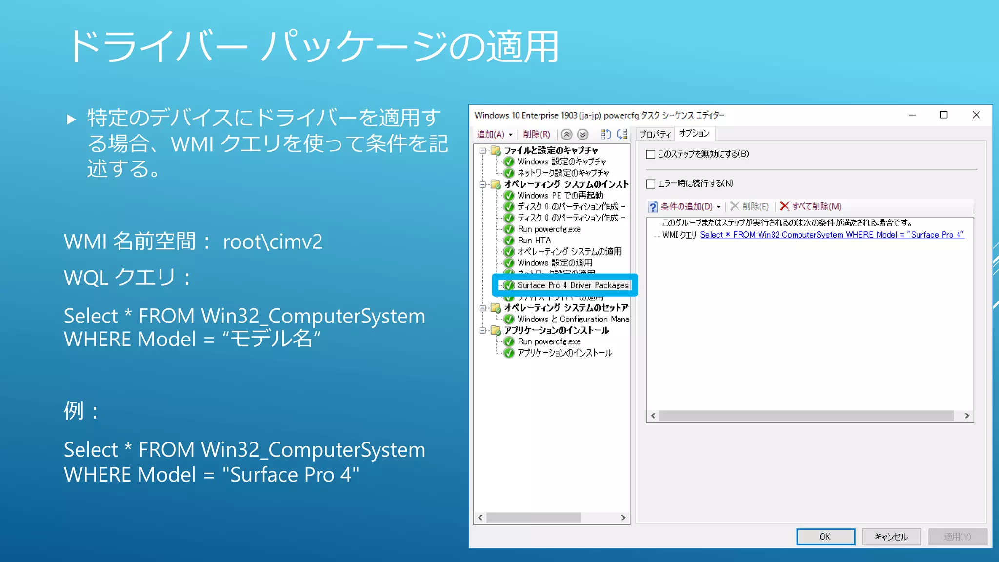 ドライバー パッケージの適用
 特定のデバイスにドライバーを適用す
る場合、WMI クエリを使って条件を記
述する。
WMI 名前空間： rootcimv2
WQL クエリ：
Select * FROM Win32_ComputerSystem
WHERE Model = “モデル名“
例：
Select * FROM Win32_ComputerSystem
WHERE Model = "Surface Pro 4"
 