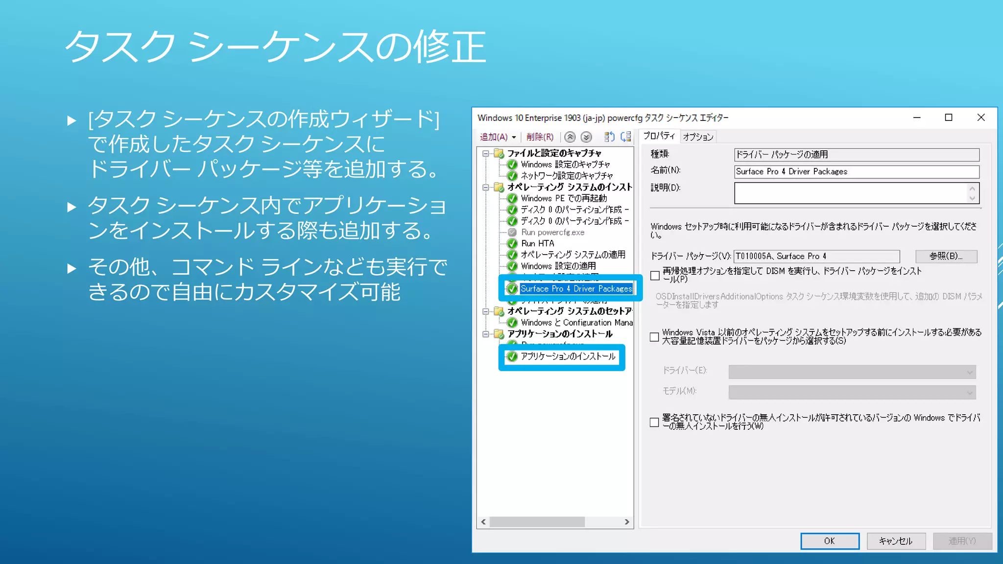 タスク シーケンスの修正
 [タスク シーケンスの作成ウィザード]
で作成したタスク シーケンスに
ドライバー パッケージ等を追加する。
 タスク シーケンス内でアプリケーショ
ンをインストールする際も追加する。
 その他、コマンド ラインなども実行で
きるので自由にカスタマイズ可能
 