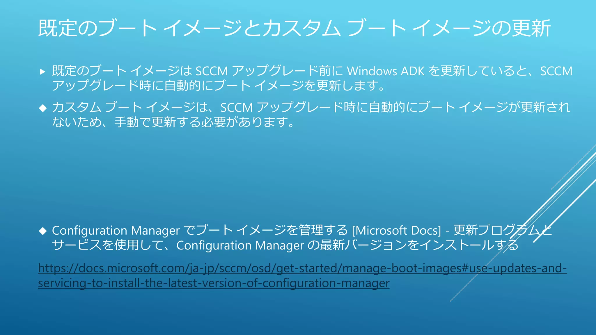 既定のブート イメージとカスタム ブート イメージの更新
 既定のブート イメージは SCCM アップグレード前に Windows ADK を更新していると、SCCM
アップグレード時に自動的にブート イメージを更新します。
 カスタム ブート イメージは、SCCM アップグレード時に自動的にブート イメージが更新され
ないため、手動で更新する必要があります。
 Configuration Manager でブート イメージを管理する [Microsoft Docs] - 更新プログラムと
サービスを使用して、Configuration Manager の最新バージョンをインストールする
https://docs.microsoft.com/ja-jp/sccm/osd/get-started/manage-boot-images#use-updates-and-
servicing-to-install-the-latest-version-of-configuration-manager
 
