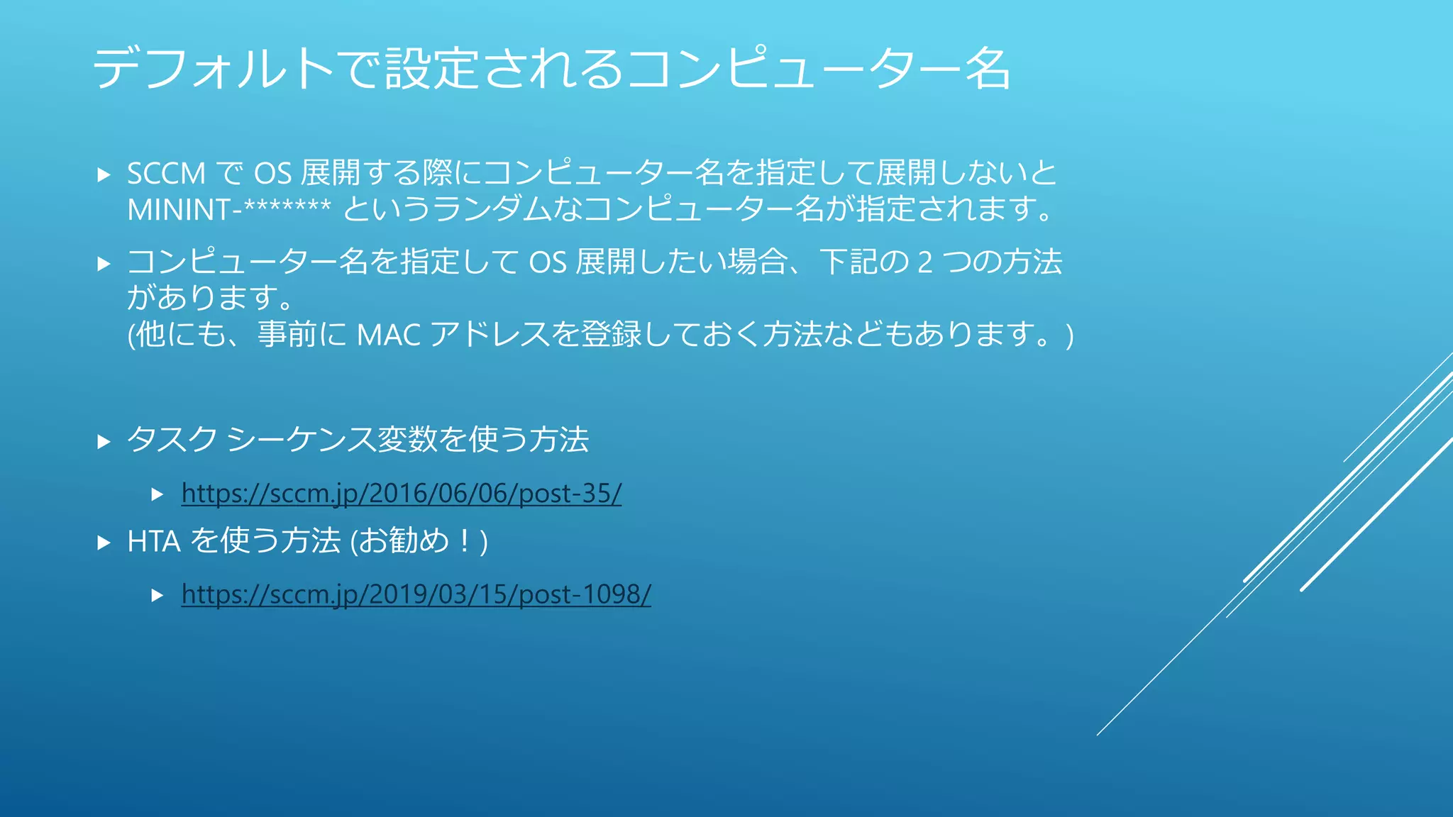 デフォルトで設定されるコンピューター名
 SCCM で OS 展開する際にコンピューター名を指定して展開しないと
MININT-******* というランダムなコンピューター名が指定されます。
 コンピューター名を指定して OS 展開したい場合、下記の 2 つの方法
があります。
(他にも、事前に MAC アドレスを登録しておく方法などもあります。)
 タスク シーケンス変数を使う方法
 https://sccm.jp/2016/06/06/post-35/
 HTA を使う方法 (お勧め！)
 https://sccm.jp/2019/03/15/post-1098/
 