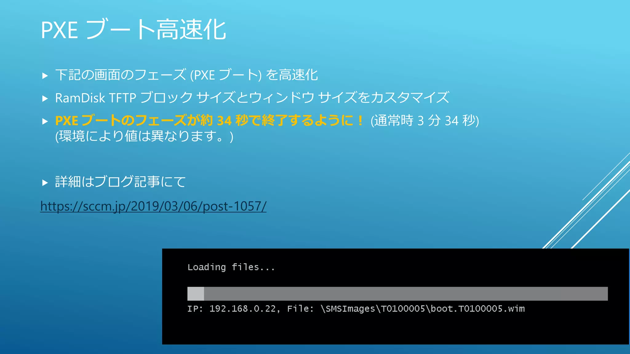 PXE ブート高速化
 下記の画面のフェーズ (PXE ブート) を高速化
 RamDisk TFTP ブロック サイズとウィンドウ サイズをカスタマイズ
 PXE ブートのフェーズが約 34 秒で終了するように！ (通常時 3 分 34 秒)
(環境により値は異なります。)
 詳細はブログ記事にて
https://sccm.jp/2019/03/06/post-1057/
 