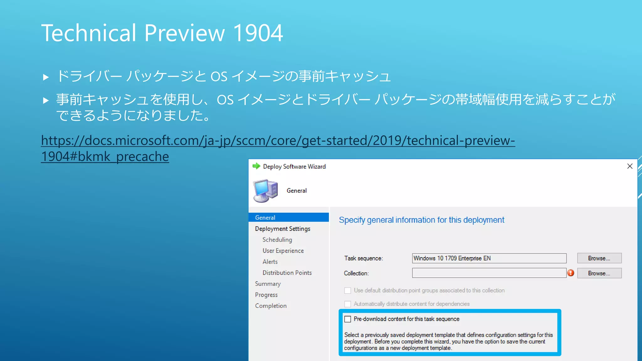 Technical Preview 1904
 ドライバー パッケージと OS イメージの事前キャッシュ
 事前キャッシュを使用し、OS イメージとドライバー パッケージの帯域幅使用を減らすことが
できるようになりました。
https://docs.microsoft.com/ja-jp/sccm/core/get-started/2019/technical-preview-
1904#bkmk_precache
 