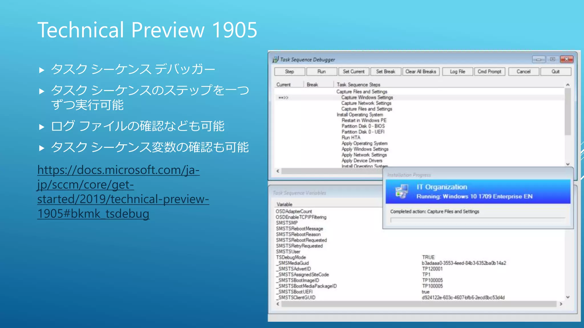Technical Preview 1905
 タスク シーケンス デバッガー
 タスク シーケンスのステップを一つ
ずつ実行可能
 ログ ファイルの確認なども可能
 タスク シーケンス変数の確認も可能
https://docs.microsoft.com/ja-
jp/sccm/core/get-
started/2019/technical-preview-
1905#bkmk_tsdebug
 