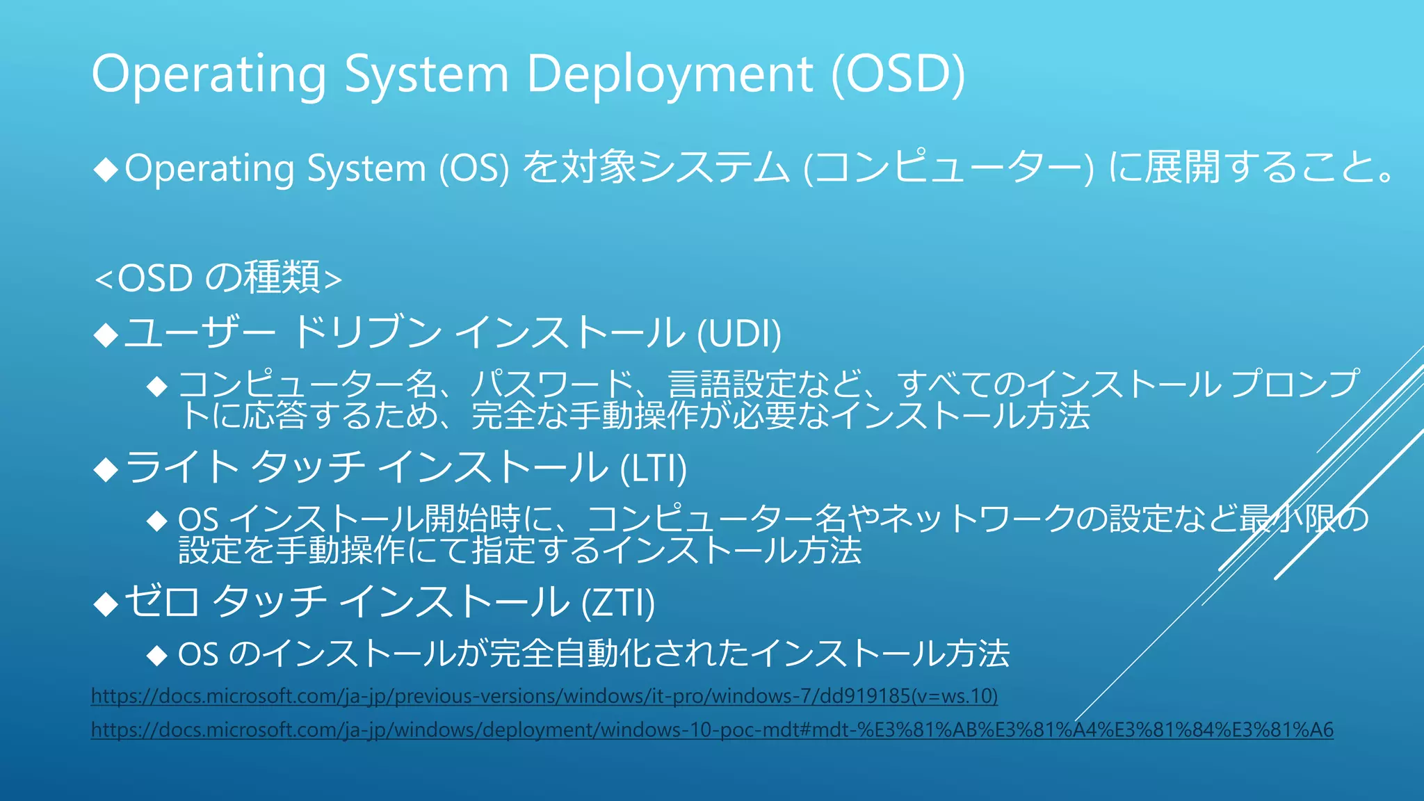 Operating System Deployment (OSD)
Operating System (OS) を対象システム (コンピューター) に展開すること。
<OSD の種類>
ユーザー ドリブン インストール (UDI)
 コンピューター名、パスワード、言語設定など、すべてのインストール プロンプ
トに応答するため、完全な手動操作が必要なインストール方法
ライト タッチ インストール (LTI)
 OS インストール開始時に、コンピューター名やネットワークの設定など最小限の
設定を手動操作にて指定するインストール方法
ゼロ タッチ インストール (ZTI)
 OS のインストールが完全自動化されたインストール方法
https://docs.microsoft.com/ja-jp/previous-versions/windows/it-pro/windows-7/dd919185(v=ws.10)
https://docs.microsoft.com/ja-jp/windows/deployment/windows-10-poc-mdt#mdt-%E3%81%AB%E3%81%A4%E3%81%84%E3%81%A6
 