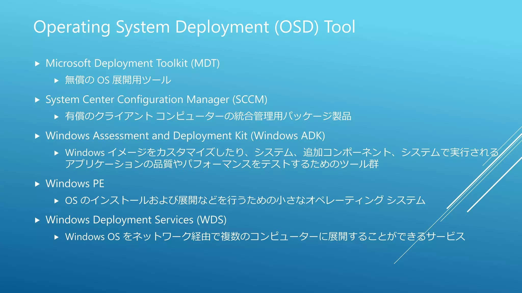 Operating System Deployment (OSD) Tool
 Microsoft Deployment Toolkit (MDT)
 無償の OS 展開用ツール
 System Center Configuration Manager (SCCM)
 有償のクライアント コンピューターの統合管理用パッケージ製品
 Windows Assessment and Deployment Kit (Windows ADK)
 Windows イメージをカスタマイズしたり、システム、追加コンポーネント、システムで実行される
アプリケーションの品質やパフォーマンスをテストするためのツール群
 Windows PE
 OS のインストールおよび展開などを行うための小さなオペレーティング システム
 Windows Deployment Services (WDS)
 Windows OS をネットワーク経由で複数のコンピューターに展開することができるサービス
 